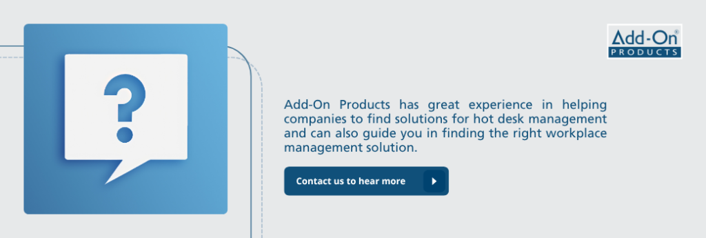Add-On Products has great experience in helping companies to find solutions for hot desk management and can also guide you in finding the right workplace management solution.

Contact us to hear more.
